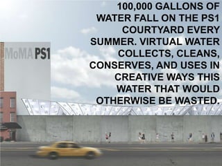 100,000 GALLONS OF
 WATER FALL ON THE PS1
     COURTYARD EVERY
SUMMER. VIRTUAL WATER
    COLLECTS, CLEANS,
CONSERVES, AND USES IN
    CREATIVE WAYS THIS
    WATER THAT WOULD
 OTHERWISE BE WASTED.
 