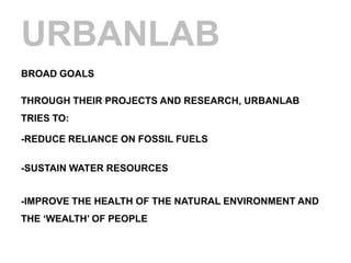 URBANLAB
BROAD GOALS

THROUGH THEIR PROJECTS AND RESEARCH, URBANLAB
TRIES TO:

-REDUCE RELIANCE ON FOSSIL FUELS

-SUSTAIN WATER RESOURCES


-IMPROVE THE HEALTH OF THE NATURAL ENVIRONMENT AND
THE „WEALTH‟ OF PEOPLE
 