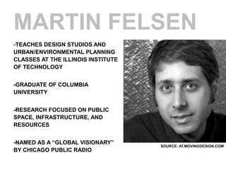 MARTIN FELSEN
-TEACHES DESIGN STUDIOS AND
URBAN/ENVIRONMENTAL PLANNING
CLASSES AT THE ILLINOIS INSTITUTE
OF TECHNOLOGY


-GRADUATE OF COLUMBIA
UNIVERSITY


-RESEARCH FOCUSED ON PUBLIC
SPACE, INFRASTRUCTURE, AND
RESOURCES


-NAMED AS A “GLOBAL VISIONARY”
                                    SOURCE: AT.MOVINGDESIGN.COM
BY CHICAGO PUBLIC RADIO
 