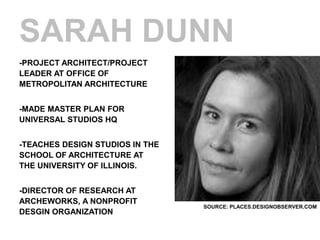 SARAH DUNN
-PROJECT ARCHITECT/PROJECT
LEADER AT OFFICE OF
METROPOLITAN ARCHITECTURE


-MADE MASTER PLAN FOR
UNIVERSAL STUDIOS HQ


-TEACHES DESIGN STUDIOS IN THE
SCHOOL OF ARCHITECTURE AT
THE UNIVERSITY OF ILLINOIS.


-DIRECTOR OF RESEARCH AT
ARCHEWORKS, A NONPROFIT
                                 SOURCE: PLACES.DESIGNOBSERVER.COM
DESGIN ORGANIZATION
 