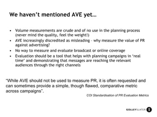 We haven’t mentioned AVE yet… Volume measurements are crude and of no use in the planning process (never mind the quality, feel the weight!) AVE increasingly discredited as misleading – why measure the value of PR against advertising? No way to measure and evaluate broadcast or online coverage Evaluation should be a tool that helps with planning campaigns in ‘real time’ and demonstrating that messages are reaching the relevant audiences through the right channels “ While AVE should not be used to measure PR, it is often requested and can sometimes provide a simple, though flawed, comparative metric across campaigns”.  COI Standardisation of PR Evaluation Metrics 
