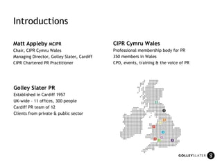 Introductions Matt Appleby  MCIPR Chair, CIPR Cymru Wales Managing Director, Golley Slater, Cardiff CIPR Chartered PR Practitioner Golley Slater PR Established in Cardiff 1957 UK-wide – 11 offices, 300 people Cardiff PR team of 12 Clients from private & public sector CIPR Cymru Wales Professional membership body for PR 350 members in Wales CPD, events, training & the voice of PR 