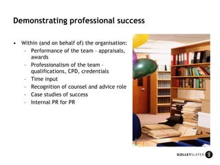 Demonstrating professional success Within (and on behalf of) the organisation: Performance of the team – appraisals, awards Professionalism of the team – qualifications, CPD, credentials Time input Recognition of counsel and advice role  Case studies of success Internal PR for PR 