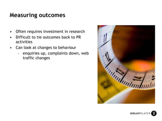 Measuring outcomes Often requires investment in research Difficult to tie outcomes back to PR activities Can look at changes to behaviour enquiries up, complaints down, web traffic changes 