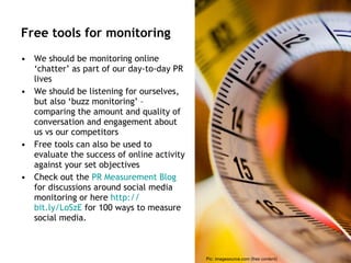 Free tools for monitoring We should be monitoring online ‘chatter’ as part of our day-to-day PR lives  We should be listening for ourselves, but also ‘buzz monitoring’ – comparing the amount and quality of conversation and engagement about us vs our competitors Free tools can also be used to evaluate the success of online activity against your set objectives  Check out the  PR Measurement Blog  for discussions around social media monitoring or here  http:// bit.ly/LoSzE  for 100 ways to measure social media. Pic: imagesource.com (free content) 