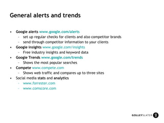 General alerts and trends Google alerts  www.google.com /alerts set up regular checks for clients and also competitor brands  send through competitor information to your clients Google insights   www.google.com /insights Free industry insights and keyword data  Google Trends  www.google.com /trends   Shows the most popular searches   Compete   www.compete.com   Shows web traffic and compares up to three sites  Social media  stats  and  analytics www.forrester.com www.comscore.com 