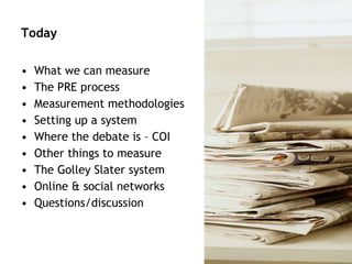 Today What we can measure The PRE process Measurement methodologies Setting up a system Where the debate is – COI Other things to measure The Golley Slater system Online & social networks Questions/discussion 
