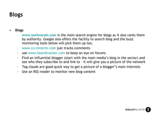 Blogs Blogs www.technorati.com   is the main search engine for blogs as it also ranks them by authority. Google also offers the facility to search blog and the buzz monitoring tools below will pick them up too.  www.co.mments.com  just tracks comments  use  www.boardtracker.com  to keep an eye on forums Find an influential blogger (start with the main media’s blog in the sector) and see who they subscribe to and link to – it will give you a picture of the network Tag clouds are good quick way to get a picture of a blogger’s main interests Use an RSS reader to monitor new blog content 