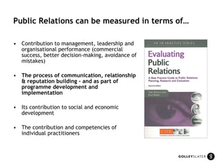 Public Relations can be measured in terms of… Contribution to management, leadership and organisational performance (commercial success, better decision-making, avoidance of mistakes) The process of communication, relationship & reputation building – and as part of programme development and implementation Its contribution to social and economic development The contribution and competencies of individual practitioners 