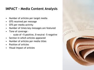 IMPACT - Media Content Analysis Number of articles per target media OTS received per message OTS per media activity Number of times key messages are featured Tone of coverage –  scale of +5 positive, 0 neutral -5 negative Section in which articles appeared  Number of articles per media titles Position of articles Visual impact of articles 