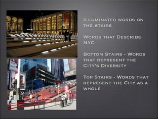 Illuminated words on
the Stairs

Words that Describe
NYC

Bottom Stairs - Words
that represent the
City’s Diversity

Top Stairs - Words that
represent the City as a
whole
 