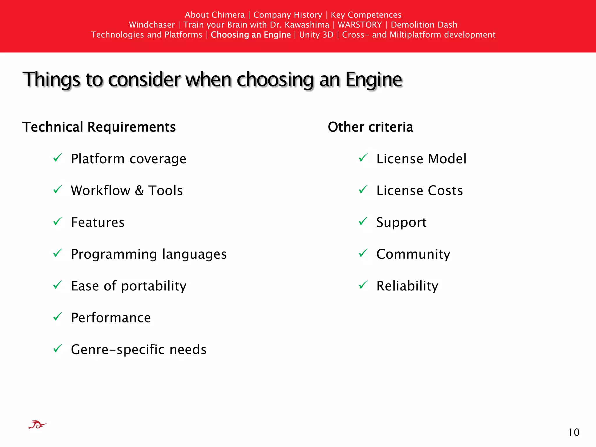 About Chimera | Company History | Key Competences
                  Windchaser | Train your Brain with Dr. Kawashima | WARSTORY | Demolition Dash
          Technologies and Platforms | Choosing an Engine | Unity 3D | Cross- and Miltiplatform development




Things to consider when choosing an Engine

Technical Requirements                                            Other criteria

     Platform coverage                                                   License Model

     Workflow & Tools                                                    License Costs

     Features                                                            Support

     Programming languages                                               Community

     Ease of portability                                                 Reliability

     Performance

     Genre-specific needs




                                                                                                              10
 