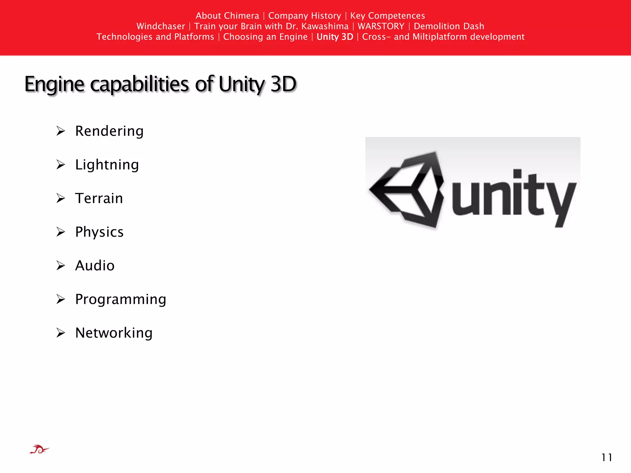 About Chimera | Company History | Key Competences
                Windchaser | Train your Brain with Dr. Kawashima | WARSTORY | Demolition Dash
        Technologies and Platforms | Choosing an Engine | Unity 3D | Cross- and Miltiplatform development




Engine capabilities of Unity 3D

    Rendering

    Lightning

    Terrain

    Physics

    Audio

    Programming

    Networking




                                                                                                            11
 