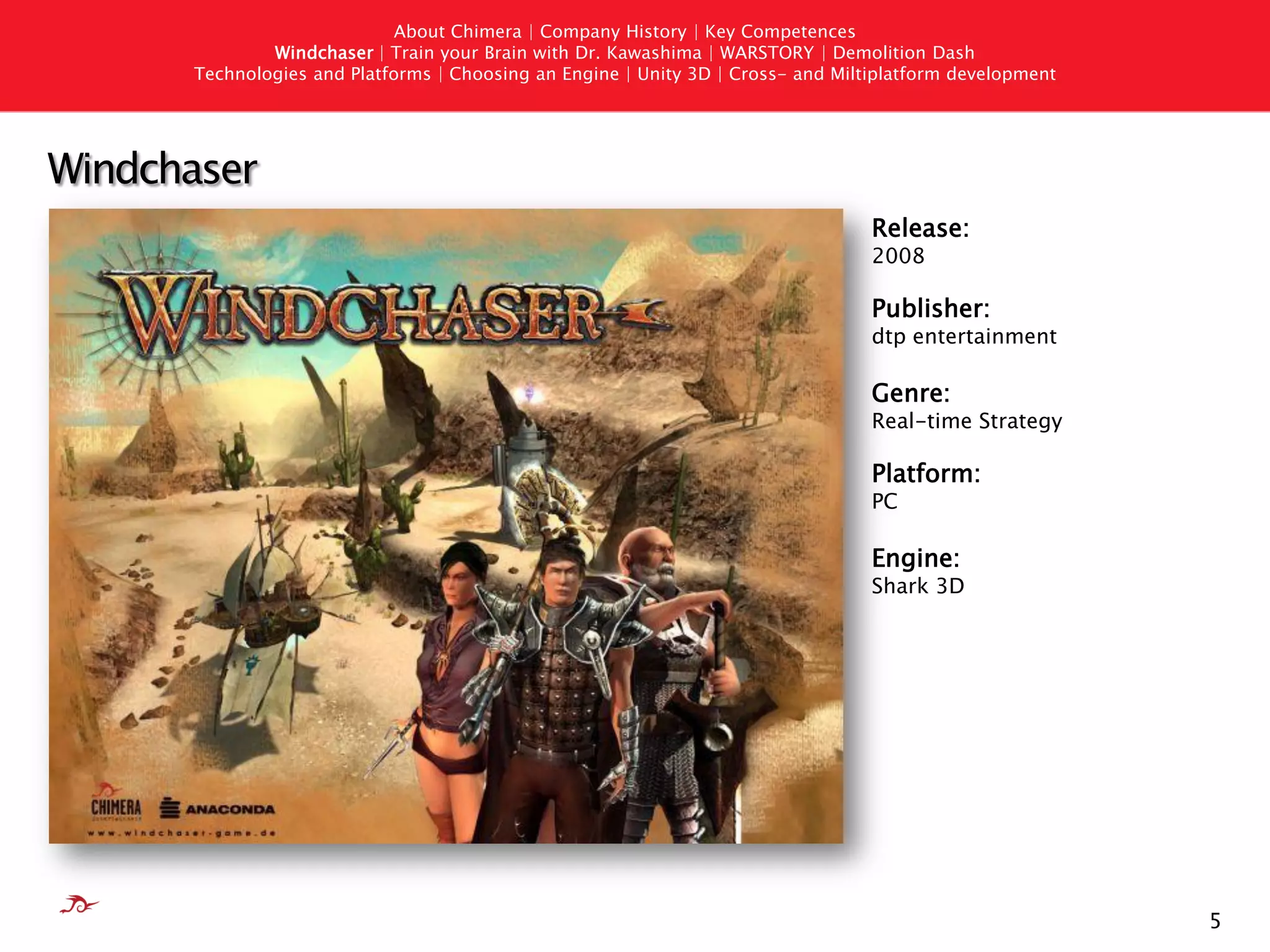 About Chimera | Company History | Key Competences
              Windchaser | Train your Brain with Dr. Kawashima | WARSTORY | Demolition Dash
      Technologies and Platforms | Choosing an Engine | Unity 3D | Cross- and Miltiplatform development




Windchaser
                                                                                  Release:
                                                                                  2008

                                                                                  Publisher:
                                                                                  dtp entertainment

                                                                                  Genre:
                                                                                  Real-time Strategy

                                                                                  Platform:
                                                                                  PC

                                                                                  Engine:
                                                                                  Shark 3D




                                                                                                          5
 