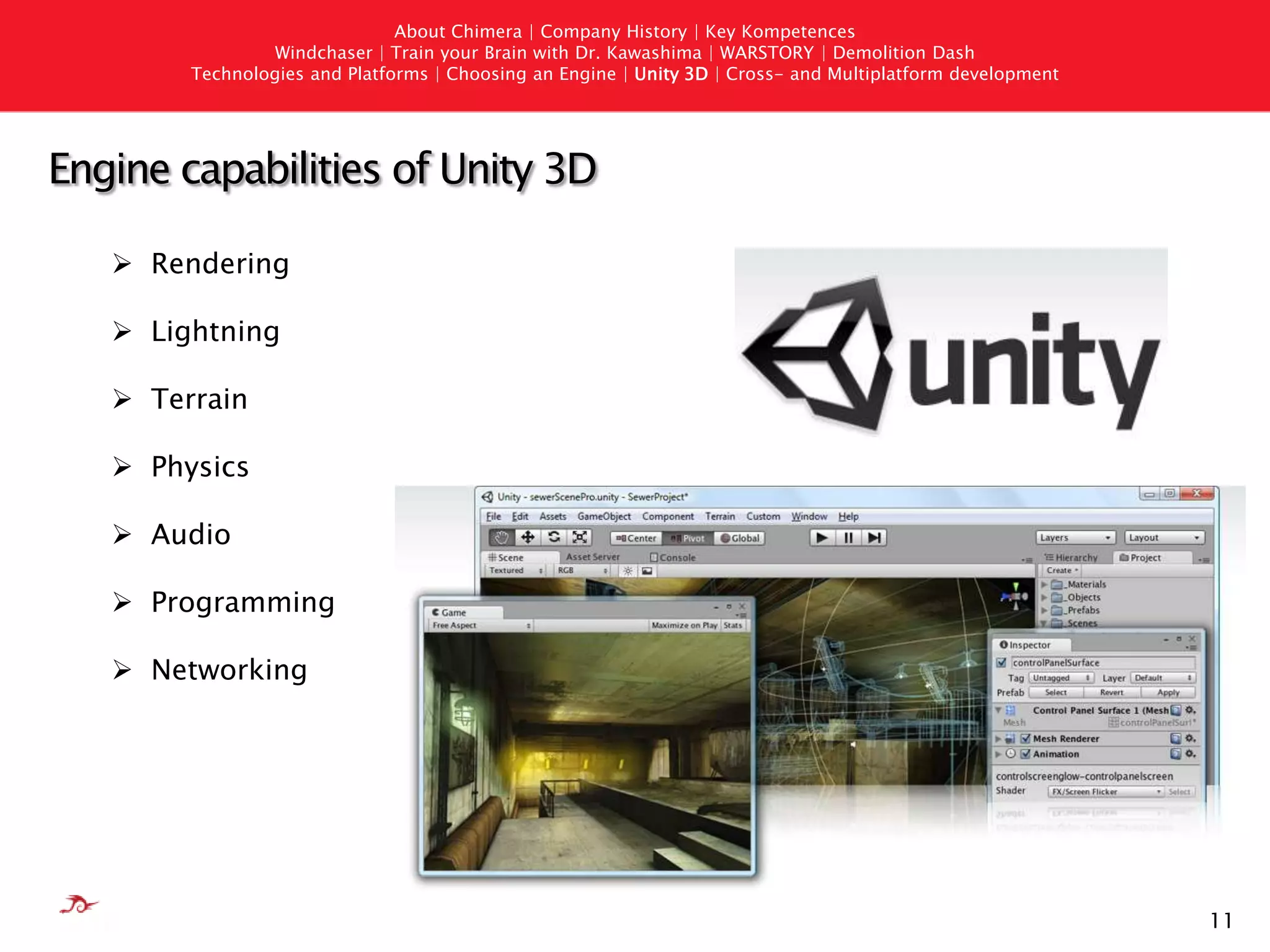 10AboutChimera | Company History | Key KompetencesWindchaser | Train your Brain with Dr. Kawashima | WARSTORY | Demolition DashTechnologies andPlatforms | Choosing an Engine | Unity 3D | Cross- andMultiplatformdevelopmentThings to consider when choosing an EngineTechnical RequirementsPlatform coverage
