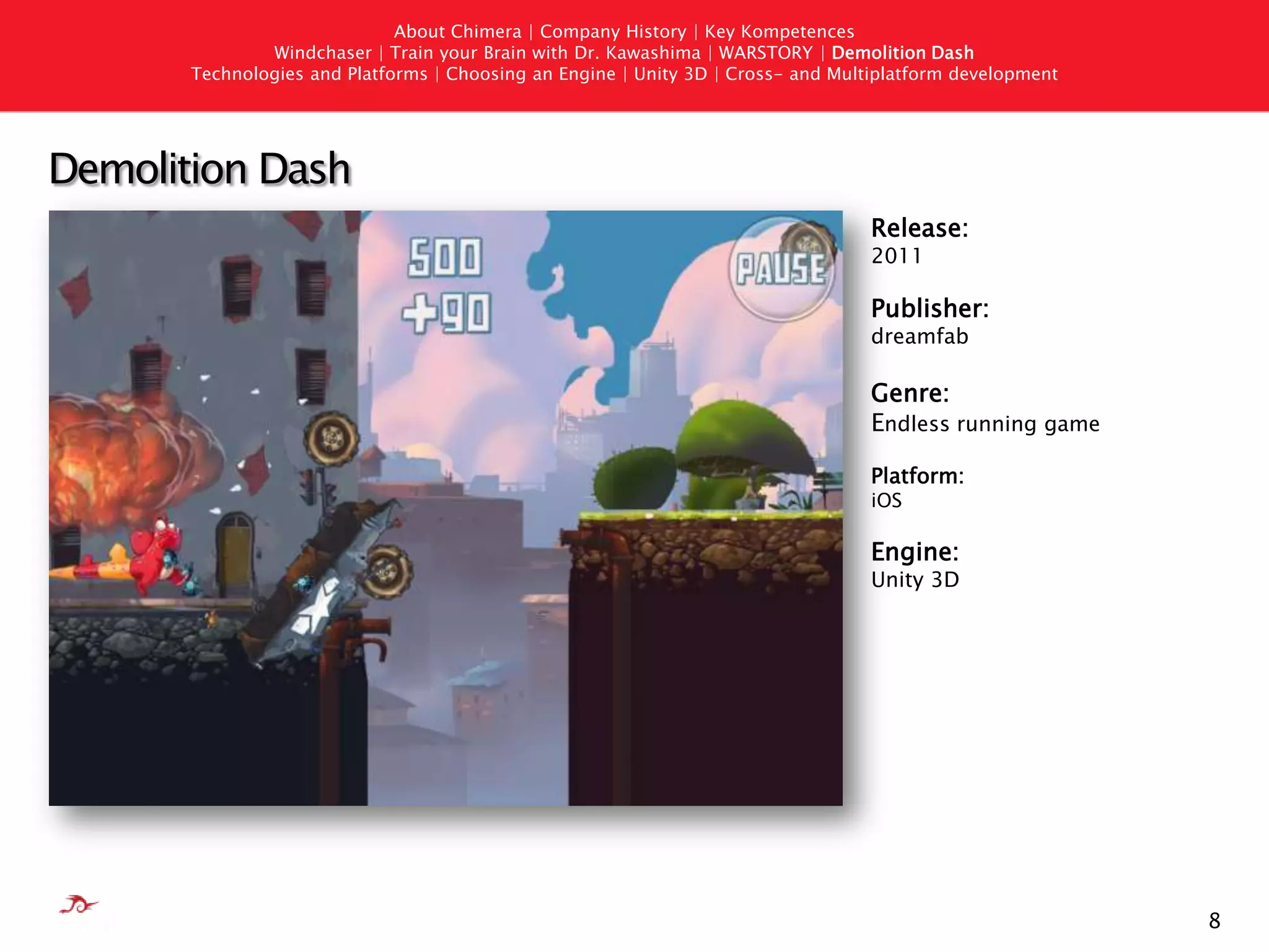 7AboutChimera | Company History | Key KompetencesWindchaser | Train your Brain with Dr. Kawashima | WARSTORY | Demolition DashTechnologies andPlatforms | Choosing an Engine | Unity 3D | Cross- andMultiplatformdevelopmentWARSTORY: Europe in FlamesRelease:2010Publisher: BigpointGenre:Real-time Strategy/ MMOPlatform:BrowserEngine:Microsoft Silverlight