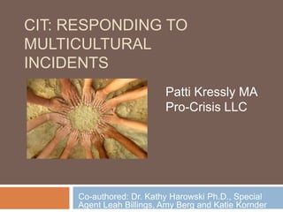 CIT: Responding to multicultural incidents Patti Kressly MA Pro-Crisis LLC Co-authored: Dr. Kathy Harowski Ph.D., Special Agent Leah Billings, Amy Berg and Katie Kornder 