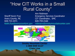 “How CIT Works in a Small Rural County” Sheriff Kevin Frye Avery County, NC 828-733-2071 [email_address] Ann Robinson Emergency Services Coordinator CIT Coordinator,  SMC 828-759-2160 [email_address] Smoky Mountain Center 1-800-849-6127 Crisis Line 