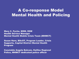 A Co-response Model Mental Health and Policing Mary C. Pyche, MSW, RSW  Health Service Manager  Mental Health Mobile Crisis Team (MHMCT) Susan Hare, BScOT, Program Leader, Crisis Supports, Capital District Mental Health Program Constable Angela Balcom, Halifax Regional  Police, MHMCT dedicated police officer 