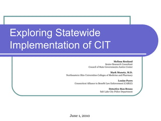 Exploring Statewide Implementation of CIT  Melissa Reuland Senior Research Consultant Council of State Governments Justice Center Mark Munetz, M.D. Northeastern Ohio Universities Colleges of Medicine and Pharmacy Louise Pyers Connecticut Alliance to Benefit Law Enforcement (CABLE) Detective Ron Bruno Salt Lake City Police Department June 1, 2010 