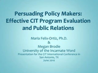 Persuading Policy Makers:  Effective CIT Program Evaluation and Public Relations Maria Felix-Ortiz, Ph.D. & Megan Brodie University of the Incarnate Word Presentation for the CIT International Conference in  San Antonio, TX   June 2010 