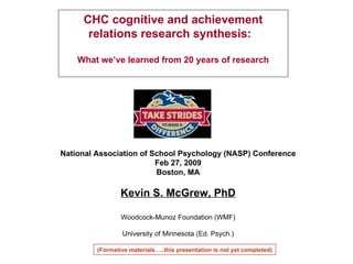 National Association of School Psychology (NASP) Conference Feb 27, 2009 Boston, MA Kevin S. McGrew, PhD Woodcock-Munoz Foundation (WMF) University of Minnesota (Ed. Psych.) CHC cognitive and achievement relations research synthesis:  What we’ve learned from 20 years of research (Formative materials…..this presentation is not yet completed) 