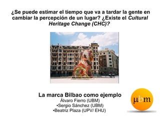 ¿Se puede estimar el tiempo que va a tardar la gente en
cambiar la percepción de un lugar? ¿Existe el Cultural
              Heritage Change (CHC)?




          La marca Bilbao como ejemplo
                    Álvaro Fierro (UBM)
                  ●Sergio Sánchez (UBM)

                ●Beatriz Plaza (UPV/ EHU)
 