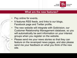 What are the new features? Pay online for events. It features RSS feeds, and links to our blogs, Facebook page and Twitter profile. The new website will integrate with Goldvision, our Customer Relationship Management database, so you will automatically be sent information on your interest groups when you register on the website. Please send me your news stories so that they can feature on the revamped news pages, and also please send me your feedback on what you think of the new site. 