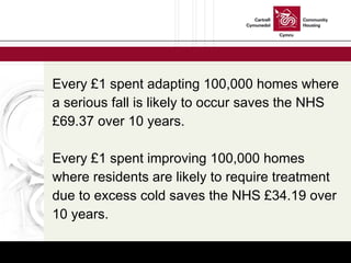 Every £1 spent adapting 100,000 homes where a serious fall is likely to occur saves the NHS £69.37 over 10 years.  Every £1 spent improving 100,000 homes where residents are likely to require treatment due to excess cold saves the NHS £34.19 over 10 years. 