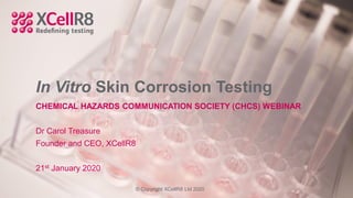 In Vitro Skin Corrosion Testing
CHEMICAL HAZARDS COMMUNICATION SOCIETY (CHCS) WEBINAR
Dr Carol Treasure
Founder and CEO, XCellR8
21st January 2020
© Copyright XCellR8 Ltd 2020
 