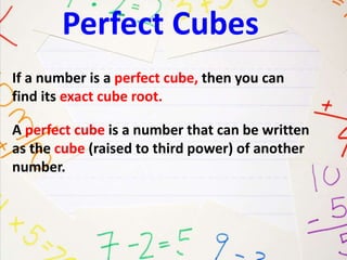 Perfect Cubes 
If a number is a perfect cube, then you can 
find its exact cube root. 
A perfect cube is a number that can be written 
as the cube (raised to third power) of another 
number. 
 