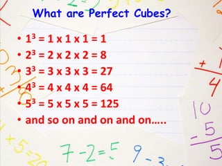 What are Perfect Cubes? 
• 13 = 1 x 1 x 1 = 1 
• 23 = 2 x 2 x 2 = 8 
• 33 = 3 x 3 x 3 = 27 
• 43 = 4 x 4 x 4 = 64 
• 53 = 5 x 5 x 5 = 125 
• and so on and on and on….. 
 