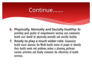 6. Physically, Mentally and Socially healthy- For
providing good quality of comprehensive nursing care, community
health care should be physically, mentally and socially healthy.
7. Ready to play a much wider role- Community
health nurse assesses the World health status of people to identify
their health needs and problems, makes a planning, performs
various activities and finally evaluates the effectivity of health
services.
Continue…….
 