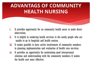 i. It provides opportunity for an community health nurse to make direct
observation.
ii. It is helpful in rendering health services to the needy people who are
unable to go to hospitals and health centres.
iii. It makes possible to have active involvement of community members
in planning, implementation and evaluation of health care services.
iv. It provides an opportunity for maintaining good interpersonal
relations and understanding with the community members. It makes
the health care more effective.
ADVANTAGS OF COMMUNITY
HEALTH NURSING
 