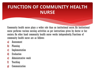 Community health nurse plays a wider role than an institutional nurse. An institutional
nurse performs various nursing activities as per instructions given by doctor or her
seniors. On other hand community health nurse works independently. Functions of
community health nurse are as follows-
a) Assessment
b) Planning
c) Implementation
d) Evaluation
e) Administrative work
f) Teaching
g) Communication
FUNCTION OF COMMUNITY HEALTH
NURSE
 