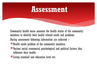 Community health nurse assesses the health status of the community
members to identify their health related needs and problems.
During assessment following information are collected -
Health needs problem of the community members.
Various social, economical, psychological and political factors that
influence their health.
Living standard and education level etc.
Assessment
 