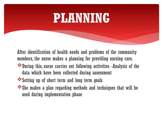 After identification of health needs and problems of the community
members, the nurse makes a planning for providing nursing care.
During this, nurse carries out following activities -Analysis of the
data which have been collected during assessment
Setting up of short term and long term goals
She makes a plan regarding methods and techniques that will be
used during implementation phase
PLANNING
 
