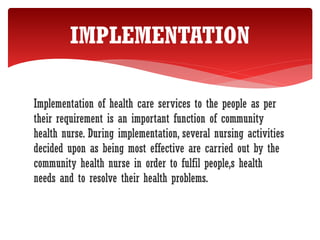 Implementation of health care services to the people as per
their requirement is an important function of community
health nurse. During implementation, several nursing activities
decided upon as being most effective are carried out by the
community health nurse in order to fulfil people,s health
needs and to resolve their health problems.
IMPLEMENTATION
 