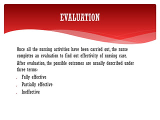 Once all the nursing activities have been carried out, the nurse
completes an evaluation to find out effectivity of nursing care.
After evaluation, the possible outcomes are usually described under
three terms-
 Fully effective
 Partially effective
 Ineffective
EVALUATION
 