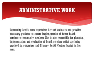 Community health nurse supervises her sub ordinates and provides
necessary guidance to ensure implementation of better health
services to community members. She is also responsible for planning,
implementation and evaluation of health services which are being
provided by subcentres and Primary Health Centres located in her
area.
ADMINISTRATIVE WORK
 