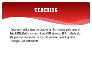 Community health nurse participates in the teaching programme of
dais, ANMS, Health workers (Male), GNM students, ANM students etc.
She provides informations to her sub ordinates regarding latest
techniques and instruments.
TEACHING
 