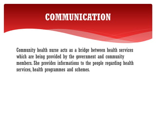 Community health nurse acts as a bridge between health services
which are being provided by the government and community
members. She provides informations to the people regarding health
services, health programmes and schemes.
COMMUNICATION
 