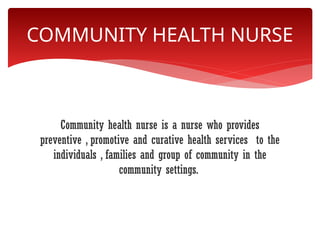 Community health nurse is a nurse who provides
preventive , promotive and curative health services to the
individuals , families and group of community in the
community settings.
COMMUNITY HEALTH NURSE
 