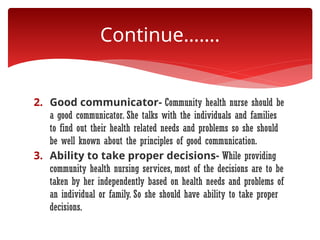 2. Good communicator- Community health nurse should be
a good communicator. She talks with the individuals and families
to find out their health related needs and problems so she should
be well known about the principles of good communication.
3. Ability to take proper decisions- While providing
community health nursing services, most of the decisions are to be
taken by her independently based on health needs and problems of
an individual or family. So she should have ability to take proper
decisions.
Continue…….
 