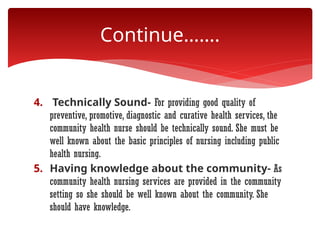 4. Technically Sound- For providing good quality of
preventive, promotive, diagnostic and curative health services, the
community health nurse should be technically sound. She must be
well known about the basic principles of nursing including public
health nursing.
5. Having knowledge about the community- As
community health nursing services are provided in the community
setting so she should be well known about the community. She
should have knowledge.
Continue…….
 