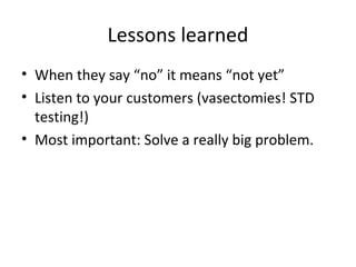 Lessons learned
• When they say “no” it means “not yet”
• Listen to your customers (vasectomies! STD
testing!)
• Most important: Solve a really big problem.
 