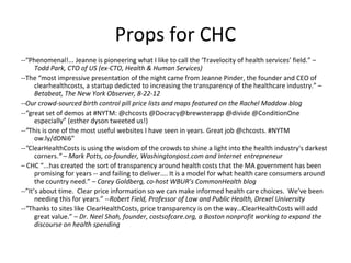 Props for CHC
--“Phenomenal!... Jeanne is pioneering what I like to call the ‘Travelocity of health services’ field.” –
Todd Park, CTO of US (ex-CTO, Health & Human Services)
--The “most impressive presentation of the night came from Jeanne Pinder, the founder and CEO of
clearhealthcosts, a startup dedicted to increasing the transparency of the healthcare industry.” –
Betabeat, The New York Observer, 8-22-12
--Our crowd-sourced birth control pill price lists and maps featured on the Rachel Maddow blog
--”great set of demos at #NYTM: @chcosts @Docracy@brewsterapp @divide @ConditionOne
especially” (esther dyson tweeted us!)
--”This is one of the most useful websites I have seen in years. Great job @chcosts. #NYTM
ow.ly/dDNi6”
--"ClearHealthCosts is using the wisdom of the crowds to shine a light into the health industry's darkest
corners.“ – Mark Potts, co-founder, Washingtonpost.com and Internet entrepreneur
– CHC “...has created the sort of transparency around health costs that the MA government has been
promising for years -- and failing to deliver.... It is a model for what health care consumers around
the country need.” – Carey Goldberg, co-host WBUR’s CommonHealth blog
--”It’s about time. Clear price information so we can make informed health care choices. We’ve been
needing this for years.” --Robert Field, Professor of Law and Public Health, Drexel University
--”Thanks to sites like ClearHealthCosts, price transparency is on the way…ClearHealthCosts will add
great value.” – Dr. Neel Shah, founder, costsofcare.org, a Boston nonprofit working to expand the
discourse on health spending
 
