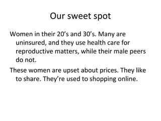 Our sweet spot
Women in their 20’s and 30’s. Many are
uninsured, and they use health care for
reproductive matters, while their male peers
do not.
These women are upset about prices. They like
to share. They’re used to shopping online.
 