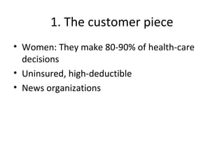 1. The customer piece
• Women: They make 80-90% of health-care
decisions
• Uninsured, high-deductible
• News organizations
 