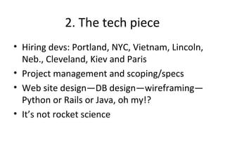 2. The tech piece
• Hiring devs: Portland, NYC, Vietnam, Lincoln,
Neb., Cleveland, Kiev and Paris
• Project management and scoping/specs
• Web site design—DB design—wireframing—
Python or Rails or Java, oh my!?
• It’s not rocket science
 